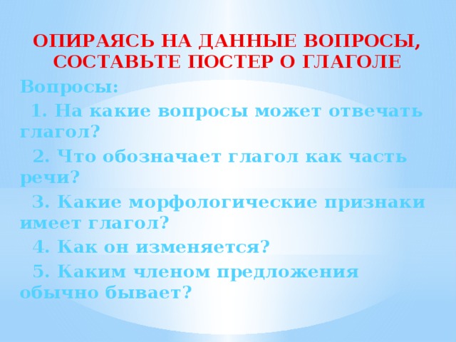 ОПИРАЯСЬ НА ДАННЫЕ ВОПРОСЫ, СОСТАВЬТЕ ПОСТЕР О ГЛАГОЛЕ Вопросы:  1. На какие вопросы может отвечать глагол?  2. Что обозначает глагол как часть речи?  3. Какие морфологические признаки имеет глагол?  4. Как он изменяется?  5. Каким членом предложения обычно бывает?