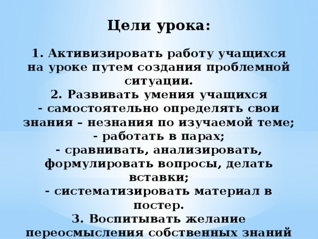 Цели урока:   1. Активизировать работу учащихся на уроке путем создания проблемной ситуации.  2. Развивать умения учащихся  - самостоятельно определять свои знания – незнания по изучаемой теме;  - работать в парах;  - сравнивать, анализировать, формулировать вопросы, делать вставки;  - систематизировать материал в постер.  3. Воспитывать желание переосмысления собственных знаний по изучаемой теме и их практическое применение.