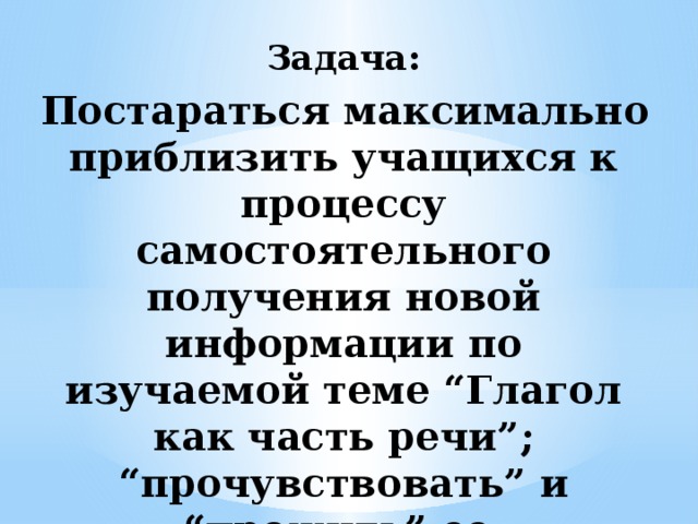 Задача:    Постараться максимально приблизить учащихся к процессу самостоятельного получения новой информации по изучаемой теме “Глагол как часть речи”; “прочувствовать” и “прожить” ее.