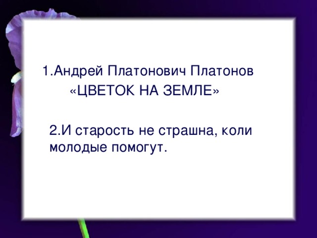 1.Андрей Платонович Платонов  «ЦВЕТОК НА ЗЕМЛЕ» 2.И старость не страшна, коли молодые помогут.