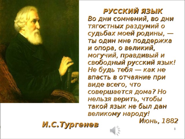 РУССКИЙ ЯЗЫК Во дни сомнений, во дни тягостных раздумий о судьбах моей родины, — ты один мне поддержка и опора, о великий, могучий, правдивый и свободный русский язык! Не будь тебя — как не впасть в отчаяние при виде всего, что совершается дома? Но нельзя верить, чтобы такой язык не был дан великому народу! Июнь, 1882 И.С.Тургенев