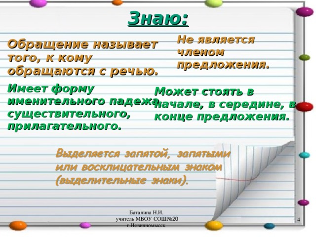 Знаю: Не является членом предложения. Обращение называет того, к кому обращаются с речью. Может стоять в начале, в середине, в конце предложения. Имеет форму именительного падежа существительного, прилагательного. Баталина Н.И. учитель МБОУ СОШ№ 20 г.Невинномысск