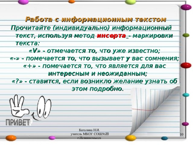 Работа с информационным текстом  Прочитайте (индивидуально) информационный текст, используя метод инсерта  - маркировки текста: « V » - отмечается то, что уже известно; «-» - помечается то, что вызывает у вас сомнения; «+» - помечается то, что является для вас интересным и неожиданным; «?» - ставится, если возникло желание узнать об этом подробно. Баталина Н.И. учитель МБОУ СОШ№ 20 г.Невинномысск