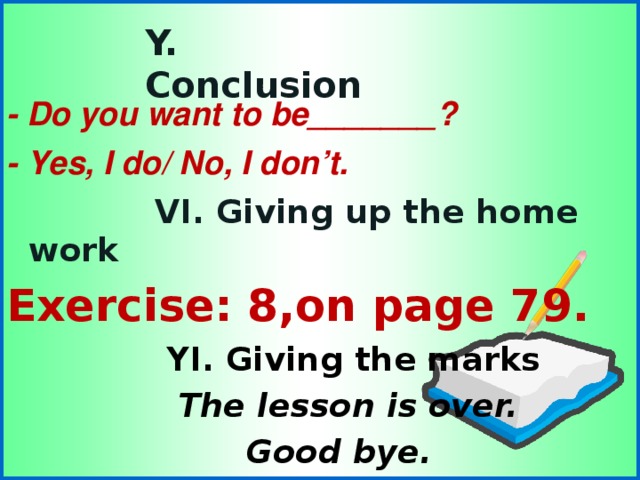 - Do you want to be _______ ? - Yes, I do/ No, I don’t.  VI. Giving up the home work  VI. Giving up the home work  VI. Giving up the home work  VI. Giving up the home work  VI. Giving up the home work Exercise: 8,on page 79. Exercise: 8,on page 79. Exercise: 8,on page 79. Exercise: 8,on page 79. Exercise: 8,on page 79.  YI. Giving the marks  YI. Giving the marks  YI. Giving the marks  YI. Giving the marks  YI. Giving the marks  The lesson is over.  Good bye.  Y. Conclusion