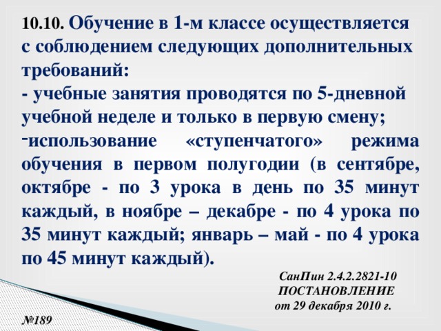 10.10.  Обучение в 1-м классе осуществляется с соблюдением следующих дополнительных требований: - учебные занятия проводятся по 5-дневной учебной неделе и только в первую смену; использование «ступенчатого» режима обучения в первом полугодии (в сентябре, октябре - по 3 урока в день по 35 минут каждый, в ноябре – декабре - по 4 урока по 35 минут каждый; январь – май - по 4 урока по 45 минут каждый).   СанПин 2.4.2.2821-10  ПОСТАНОВЛЕНИЕ  от 29 декабря 2010 г. №189