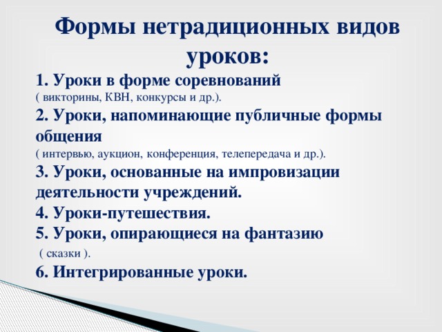 Формы нетрадиционных видов уроков: 1. Уроки в форме соревнований ( викторины, КВН, конкурсы и др.). 2. Уроки, напоминающие публичные формы общения ( интервью, аукцион, конференция, телепередача и др.). 3. Уроки, основанные на импровизации деятельности учреждений. 4. Уроки-путешествия. 5. Уроки, опирающиеся на фантазию  ( сказки ). 6. Интегрированные уроки.    Mkhjhfjjkkhyhrtjk;hyr6