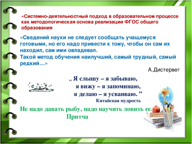 «Системно-деятельностный подход в образовательном процессе как методологическая основа реализации ФГОС общего образования «Сведений науки не следует сообщать учащемуся готовыми, но его надо привести к тому, чтобы он сам их находил, сам ими овладевал. Такой метод обучения наилучший, самый трудный, самый редкий…»  А.Дистервег Я слышу – я забываю, я вижу – я запоминаю, я делаю – я усваиваю. ” Китайская мудрость ,, Я слышу – я забываю, ,, Я слышу – я забываю, я вижу – я запоминаю, я делаю – я усваиваю. ” Китайская мудрость Не надо давать рыбу, надо научить ловить ее.  Притча