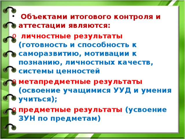 Объектами итогового контроля и аттестации являются:  личностные результаты (готовность и способность к саморазвитию, мотивации к познанию, личностных качеств, системы ценностей метапредметные результаты (освоение учащимися УУД и умения учиться); предметные результаты (усвоение ЗУН по предметам)