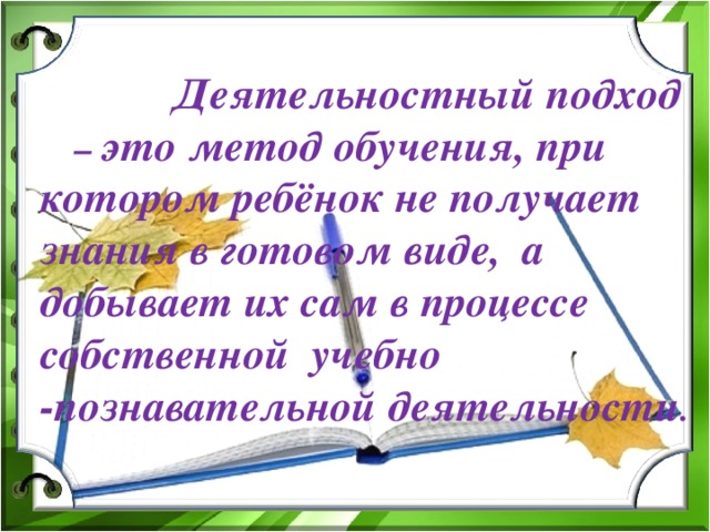 Деятельностный подход – это метод обучения, при котором ребёнок не получает знания в готовом виде, а добывает их сам в процессе собственной учебно -познавательной деятельности .