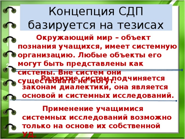 Концепция СДП базируется на тезисах  Окружающий мир – объект познания учащихся, имеет системную организацию. Любые объекты его могут быть представлены как системы. Вне систем они существовать не могут. 1 2  Развитие систем подчиняется законам диалектики, она является основой и системных исследований.  Применение учащимися системных исследований возможно только на основе их собственной УД.