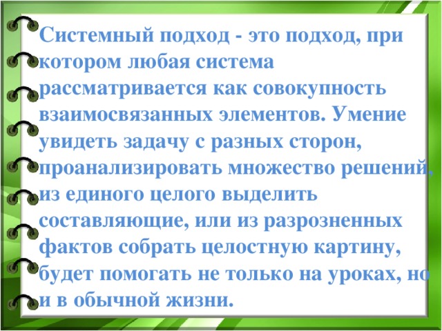 Системный подход - это подход, при котором любая система рассматривается как совокупность взаимосвязанных элементов. Умение увидеть задачу с разных сторон, проанализировать множество решений, из единого целого выделить составляющие, или из разрозненных фактов собрать целостную картину, будет помогать не только на уроках, но и в обычной жизни.