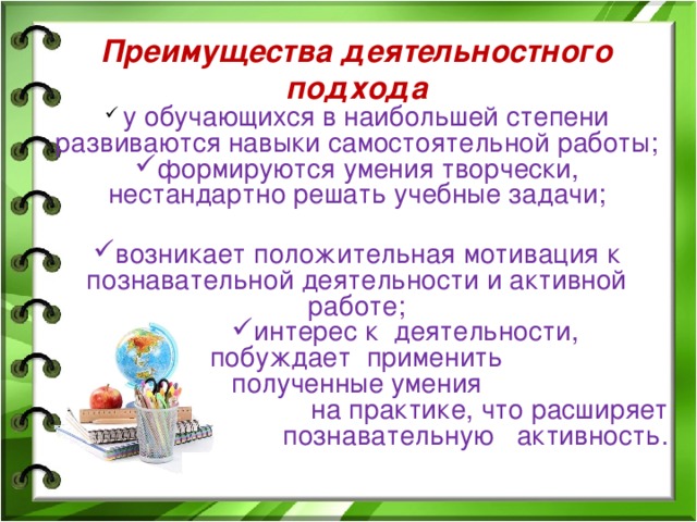 Преимущества деятельностного подхода  у обучающихся в наибольшей степени развиваются навыки самостоятельной работы; формируются умения творчески, нестандартно решать учебные задачи;  возникает положительная мотивация к познавательной деятельности и активной работе; интерес к деятельности, интерес к деятельности, интерес к деятельности, интерес к деятельности, побуждает применить  полученные умения  на практике, что расширяет познавательную активность.