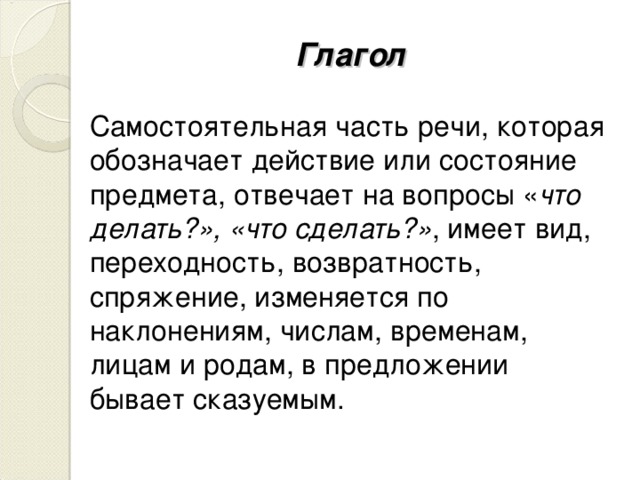 Глагол Самостоятельная часть речи, которая обозначает действие или состояние предмета, отвечает на вопросы « что делать?», «что сделать?» , имеет вид, переходность, возвратность, спряжение, изменяется по наклонениям, числам, временам, лицам и родам, в предложении бывает сказуемым.