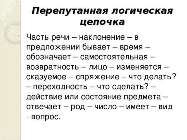 Перепутанная логическая цепочка Часть речи – наклонение – в предложении бывает – время – обозначает – самостоятельная – возвратность – лицо – изменяется – сказуемое – спряжение – что делать? – переходность – что сделать? – действие или состояние предмета – отвечает – род – число – имеет – вид - вопрос.