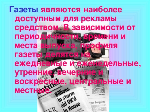 Газеты  являются наиболее доступным для рекламы средством. В зависимости от периодичности, времени и места выпуска, профиля газеты делятся на ежедневные и еженедельные, утренние, вечерние и воскресные, центральные и местные.