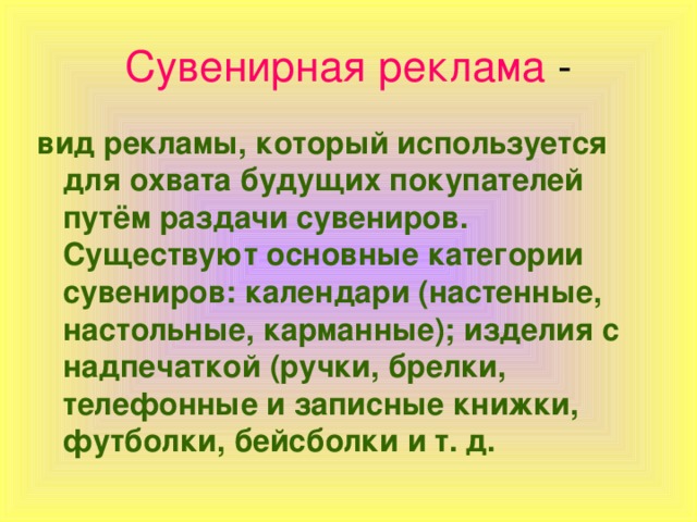 Сувенирная реклама вид рекламы, который используется для охвата будущих покупателей путём раздачи сувениров. Существуют основные категории сувениров: календари (настенные, настольные, карманные); изделия с надпечаткой (ручки, брелки, телефонные и записные книжки, футболки, бейсболки и т. д.