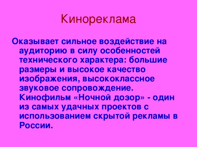 Кинореклама Оказывает сильное воздействие на аудиторию в силу особенностей технического характера: большие размеры и высокое качество изображения, высококлассное звуковое сопровождение. Кинофильм «Ночной дозор» - один из самых удачных проектов с использованием скрытой рекламы в России.