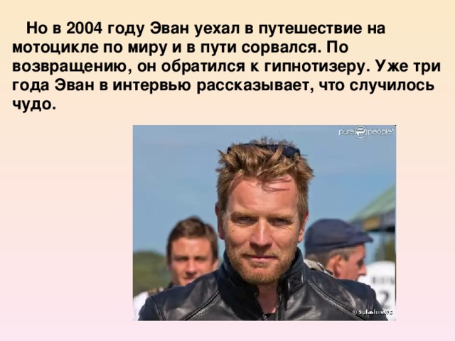 Но в 2004 году Эван уехал в путешествие на мотоцикле по миру и в пути сорвался. По возвращению, он обратился к гипнотизеру. Уже три года Эван в интервью рассказывает, что случилось чудо.