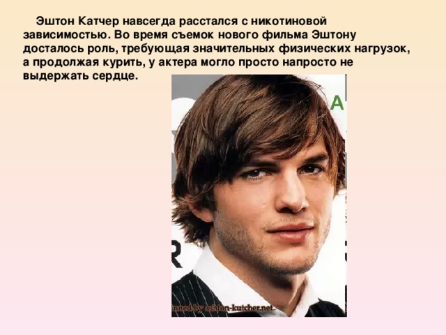 Эштон Катчер навсегда расстался с никотиновой зависимостью. Во время съемок нового фильма Эштону досталось роль, требующая значительных физических нагрузок, а продолжая курить, у актера могло просто напросто не выдержать сердце.