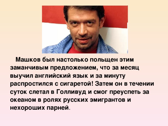 Машков был настолько польщен этим заманчивым предложением, что за месяц выучил английский язык и за минуту распростился с сигаретой! Затем он в течении суток слетал в Голливуд и смог преуспеть за океаном в ролях русских эмигрантов и нехороших парней .