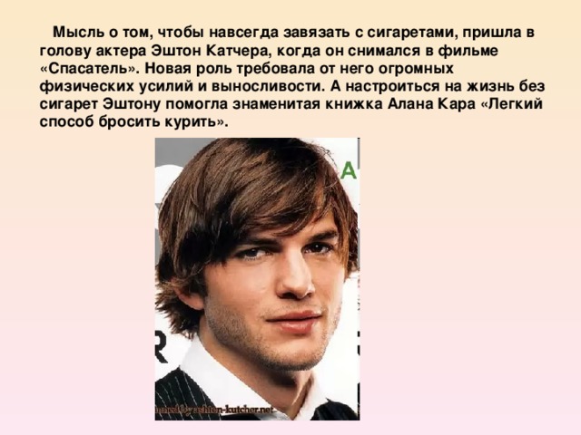 Мысль о том, чтобы навсегда завязать с сигаретами, пришла в голову актера Эштон Катчера, когда он снимался в фильме «Спасатель». Новая роль требовала от него огромных физических усилий и выносливости. А настроиться на жизнь без сигарет Эштону помогла знаменитая книжка Алана Кара «Легкий способ бросить курить».