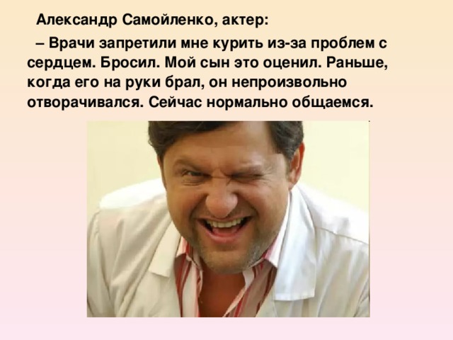 Александр Самойленко, актер: – Врачи запретили мне курить из-за проблем с сердцем. Бросил. Мой сын это оценил. Раньше, когда его на руки брал, он непроизвольно отворачивался. Сейчас нормально общаемся.