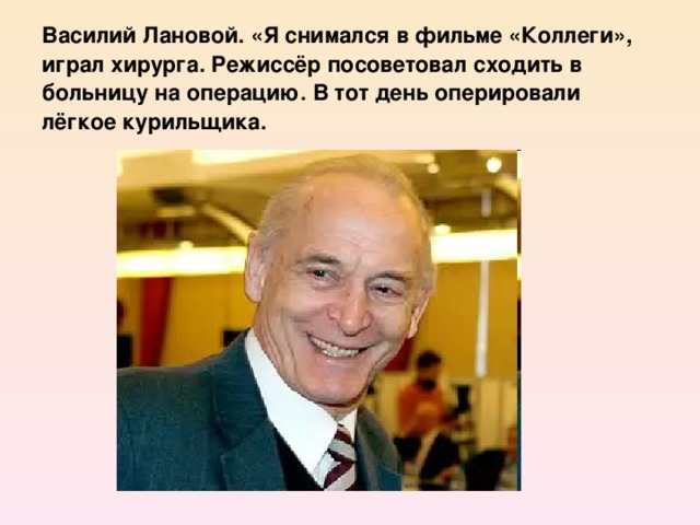 Василий Лановой. «Я снимался в фильме «Коллеги», играл хирурга. Режиссёр посоветовал сходить в больницу на операцию. В тот день оперировали лёгкое курильщика.