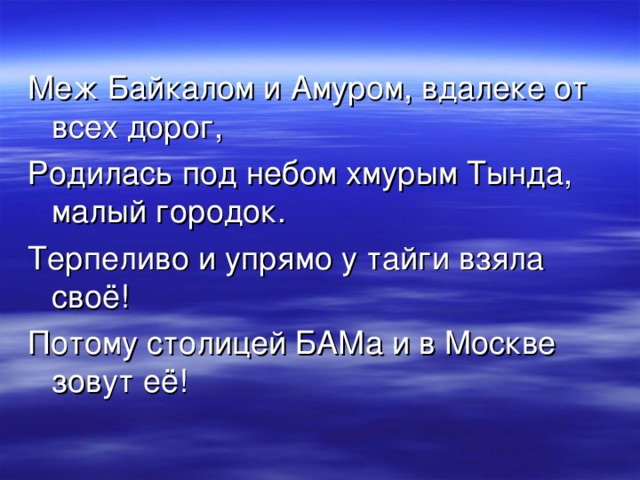 Меж Байкалом и Амуром, вдалеке от всех дорог, Родилась под небом хмурым Тында, малый городок. Терпеливо и упрямо у тайги взяла своё! Потому столицей БАМа и в Москве зовут её!