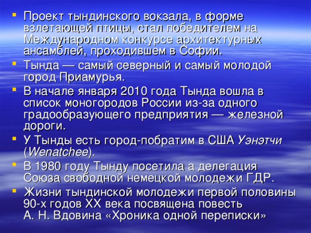 Проект тындинского вокзала, в форме взлетающей птицы, стал победителем на Международном конкурсе архитектурных ансамблей, проходившем в Софии. Тында — самый северный и самый молодой город Приамурья. В начале января 2010 года Тында вошла в список моногородов России из-за одного градообразующего предприятия — железной дороги. У Тынды есть город-побратим в США Уэнэтчи ( Wenatchee ). В 1980 году Тынду посетила а делегация Союза свободной немецкой молодежи ГДР. Жизни тындинской молодежи первой половины 90-х годов XX века посвящена повесть А. Н. Вдовина «Хроника одной переписки»