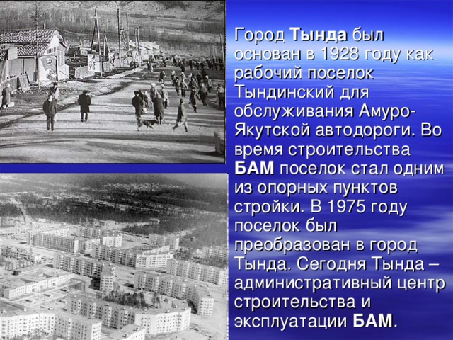 Город Тында был основан в 1928 году как рабочий поселок Тындинский для обслуживания Амуро-Якутской автодороги. Во время строительства БАМ поселок стал одним из опорных пунктов стройки. В 1975 году поселок был преобразован в город Тында. Сегодня Тында – административный центр строительства и эксплуатации БАМ .