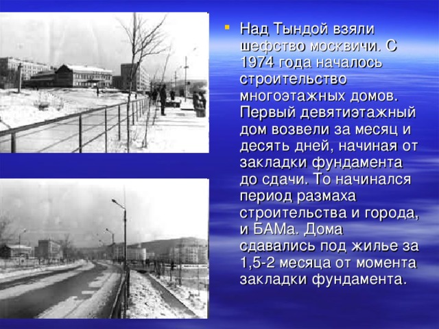 Над Тындой взяли шефство москвичи. С 1974 года началось строительство многоэтажных домов. Первый девятиэтажный дом возвели за месяц и десять дней, начиная от закладки фундамента до сдачи. То начинался период размаха строительства и города, и БАМа. Дома сдавались под жилье за 1,5-2 месяца от момента закладки фундамента.