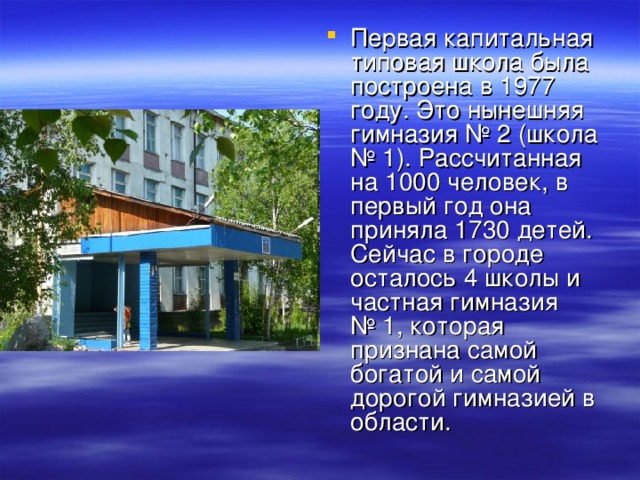 Первая капитальная типовая школа была построена в 1977 году. Это нынешняя гимназия № 2 (школа № 1). Рассчитанная на 1000 человек, в первый год она приняла 1730 детей. Сейчас в городе осталось 4 школы и частная гимназия № 1, которая признана самой богатой и самой дорогой гимназией в области.