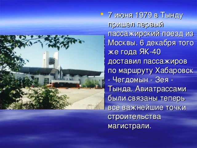 7 июня 1979 в Тынду пришел первый пассажирский поезд из Москвы. 6 декабря того же года ЯК-40 доставил пассажиров по маршруту Хабаровск - Чегдомын - Зея - Тында. Авиатрассами были связаны теперь все важнейшие точки строительства магистрали.