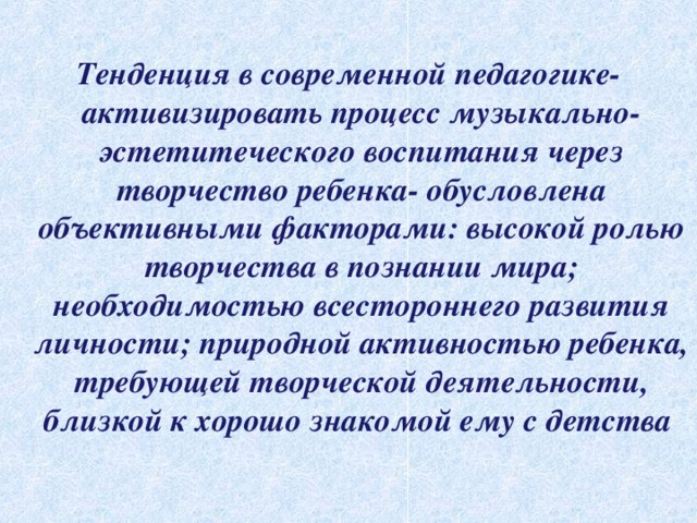 Тенденция в современной педагогике- активизировать процесс музыкально-эстетитеческого воспитания через творчество ребенка- обусловлена объективными факторами: высокой ролью творчества в познании мира; необходимостью всестороннего развития личности; природной активностью ребенка, требующей творческой деятельности, близкой к хорошо знакомой ему с детства