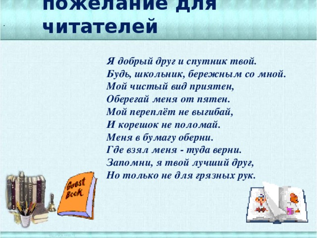 пожелание для читателей . Я добрый друг и спутник твой. Будь, школьник, бережным со мной. Мой чистый вид приятен, Оберегай меня от пятен. Мой переплёт не выгибай, И корешок не поломай. Меня в бумагу оберни. Где взял меня - туда верни. Запомни, я твой лучший друг, Но только не для грязных рук.