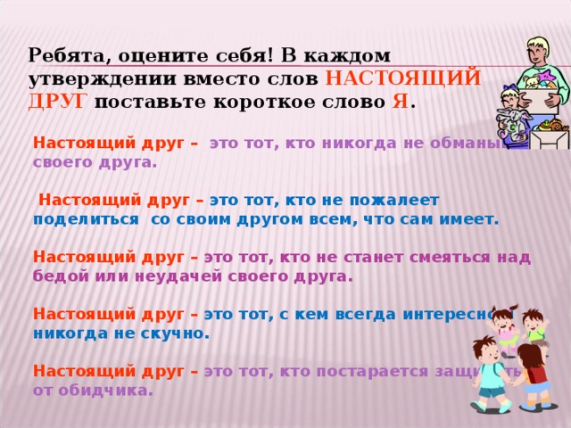 Ребята, оцените себя! В каждом утверждении вместо слов НАСТОЯЩИЙ ДРУГ поставьте короткое слово Я . Настоящий друг  –  это тот, кто никогда не обманывает своего друга.   Настоящий друг  –  это тот, кто не пожалеет поделиться со своим другом всем, что сам имеет.  Настоящий друг  –  это тот, кто не станет смеяться над бедой или неудачей своего друга.  Настоящий друг  –  это тот, с кем всегда интересно и никогда не скучно.  Настоящий друг  –  это тот, кто постарается защитить от обидчика.