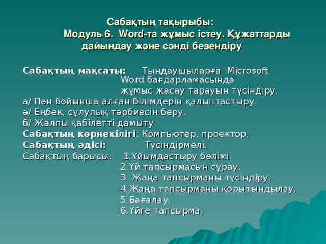 Сабақтың тақырыбы:  Модуль 6. Word-та жұмыс істеу. Құжаттарды  дайындау және сәнді безендіру Сабақтың мақсаты: Тыңдаушыларға Microsoft     Word бағдарламасында     жұмыс жасау тарауын түсіндіру. а/ Пән бойынша алған білімдерін қалыптастыру. ә/ Еңбек, сұлулық тәрбиесін беру. б/ Жалпы қабілетті дамыту. Сабақтың  көрнекілігі : Компьютер, проектор. Сабақтың әдісі: Түсіндірмелі. Сабақтың барысы: 1.Ұйымдастыру бөлімі.    2.Үй тапсырмасын сұрау.    3 .Жаңа тапсырманы түсіндіру.    4.Жаңа тапсырманы қорытындылау.    5.Бағалау.    6.Үйге тапсырма.