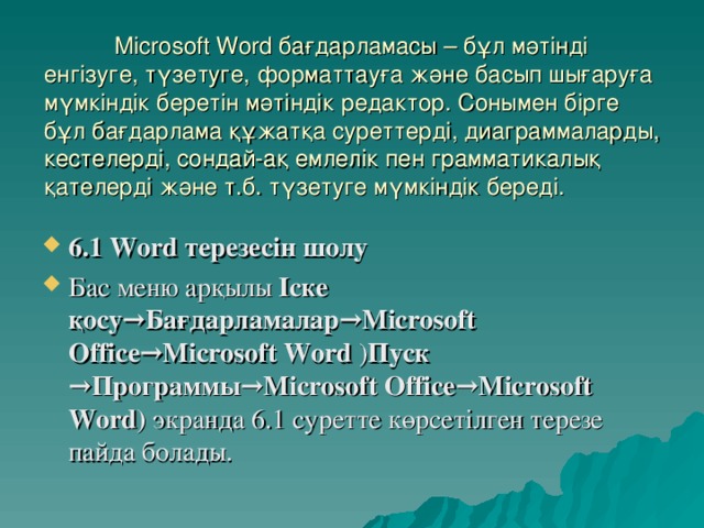 Microsoft Word бағдарламасы – бұл мәтінді енгізуге, түзетуге, форматтауға және басып шығаруға мүмкіндік беретін мәтіндік редактор. Сонымен бірге бұл бағдарлама құжатқа суреттерді, диаграммаларды, кестелерді, сондай-ақ емлелік пен грамматикалық қателерді және т.б. түзетуге мүмкіндік береді.