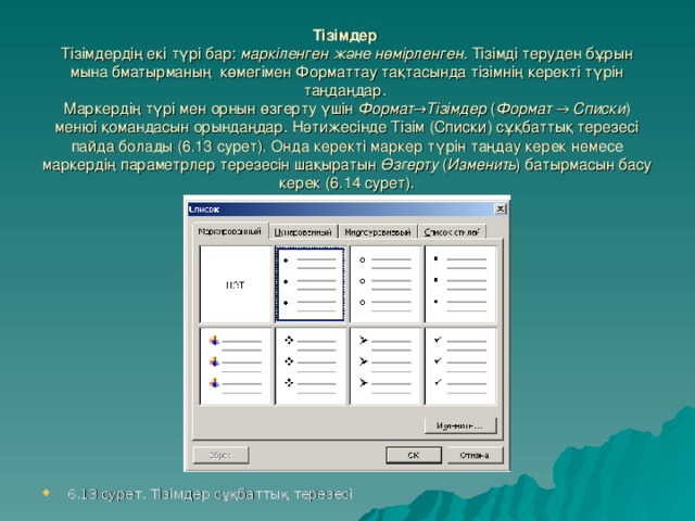 Тізімдер   Тізімдердің екі түрі бар : марк іленген және нөмірленген .  Тізімді теруден бұрын мына бматырманың көмегімен Форматтау тақтасында тізімнің керекті түрін таңдаңдар.   Маркердің түрі мен орнын өзгерту үшін Формат → Тізімдер ( Формат → Списки ) менюі қомандасын орындаңдар. Нәтижесінде Тізім (Списки) сұқбаттық терезесі пайда болады (6.13 сурет). Онда керекті маркер түрін таңдау керек немесе маркердің параметрлер терезесін шақыратын Өзгерту ( Изменить ) батырмасын басу керек (6.14 сурет).