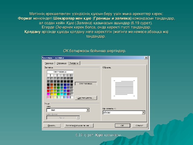 Мәтіннің ерекшеленген үзіндісінің құюын беру үшін мына әрекеттер керек :  Формат  менюіндегі Шекаралар мен құю ( Границы и заливка ) командасын таңдаңдар , ал содан кейін Құю ( Заливка ) қазынасын ашыңдар (6.1 9 сурет ).  Егерде Ою-өрнек керек болса, онда керекті түсті таңдаңдар.  Қолдану өрісінде құюды қолдану неге керектігін (мәтінге ме немесе абзацқа ма) таңдаңдар.  ОК  батырмасы бойынша шертіңдер.  6.19 сурет . Құю қазынасы .