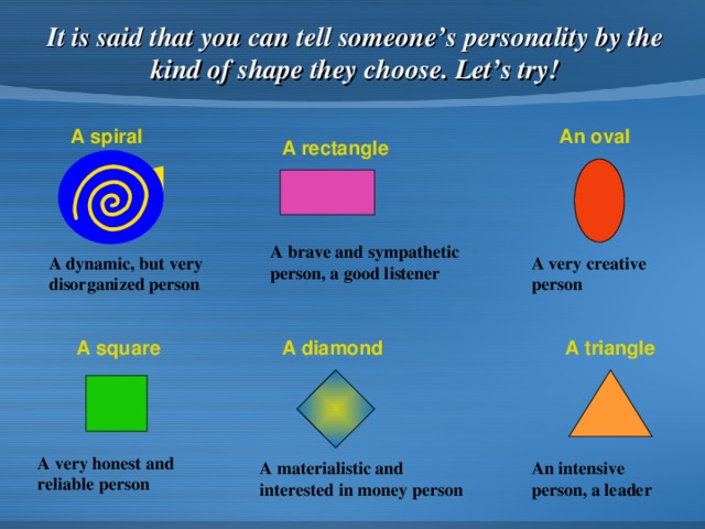 It is said that you can tell someone’s personality by the kind of shape they choose . Let’s try! A spiral An oval A rectangle A brave and sympathetic person, a good listener A dynamic, but very disorganized person A very creative person A square A triangle A diamond A very honest and reliable person A materialistic and interested in money person An intensive person, a leader