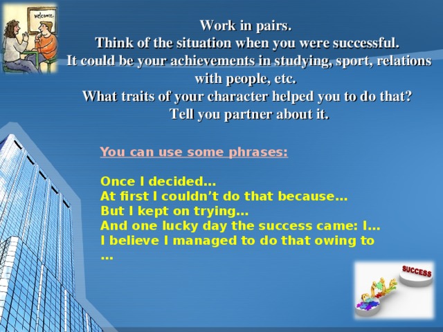 Work in pairs.  Think of the situation when you were successful.  It could be your achievements in studying, sport, relations with people, etc.  What traits of your character helped you to do that?  Tell you partner about it. You can use some phrases:  Once I decided… At first I couldn’t do that because… But I kept on trying… And one lucky day the success came: I… I believe I managed to do that owing to …