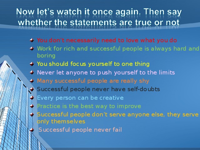 You don’t necessarily need to love what you do Work for rich and successful people is always hard and boring You should focus yourself to one thing Never let anyone to push yourself to the limits Many successful people are really shy Successful people never have self-doubts Every person can be creative Practice is the best way to improve Successful people don’t serve anyone else, they serve  only themselves  Successful people never fail