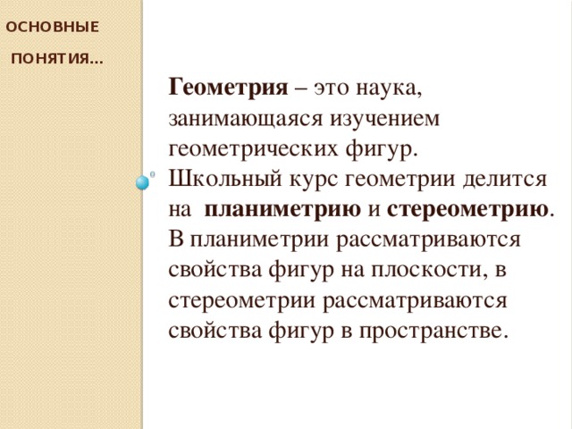 Основные  понятия… Геометрия – это наука, занимающаяся изучением геометрических фигур. Школьный курс геометрии делится на планиметрию и стереометрию . В планиметрии рассматриваются свойства фигур на плоскости, в стереометрии рассматриваются свойства фигур в пространстве.