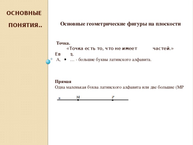 Основные  понятия..  Основные геометрические фигуры на плоскости    Точка.  «Точка есть то, что не имеет частей.» Евклид.  А, В, С… - большие буквы латинского алфавита. Прямая Одна маленькая буква латинского алфавита или две большие (МР или a )