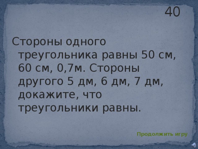 40 Стороны одного треугольника равны 50 см, 60 см, 0,7м. Стороны другого 5 дм, 6 дм, 7 дм, докажите, что треугольники равны. Продолжить игру