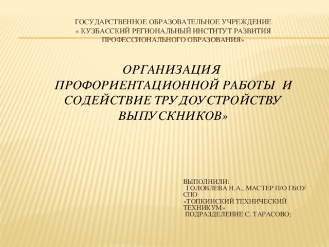 Государственное образовательное учреждение  « Кузбасский региональный институт развития профессионального образования»      Организация  профориентационной работы и содействие трудоустройству выпускников»   Выполнили:  Головлева Н.А., мастер п/о ГБОУ СПО «Топкинский технический техникум»  подразделение с. Тарасово;