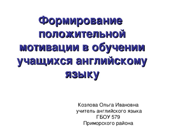 Формирование положительной мотивации в обучении учащихся английскому языку Козлова Ольга Ивановна  учитель английского языка ГБОУ 579 Приморского района