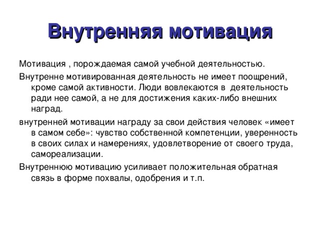 Внутренняя мотивация Мотивация , порождаемая самой учебной деятельностью. Внутренне мотивированная деятельность не имеет поощрений, кроме самой активности. Люди вовлекаются в деятельность ради нее самой, а не для достижения каких-либо внешних наград. внутренней мотивации награду за свои действия человек «имеет в самом себе»: чувство собственной компетенции, уверенность в своих силах и намерениях, удовлетворение от своего труда, самореализации. Внутреннюю мотивацию усиливает положительная обратная связь в форме похвалы, одобрения и т.п.  