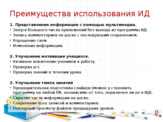 Преимущества использования ИД 1. Представление информации с помощью мультимедиа. Запуск большого числа приложений без выхода из программы ИД. Запись комментариев на доске с последующим сохранением. Упрощение схем. Изменение информации.   2. Улучшение мотивации учащихся. Активное вовлечение учеников в работу. Проверка д/з. Проверка знаний в течении урока.   3. Улучшение темпа занятий